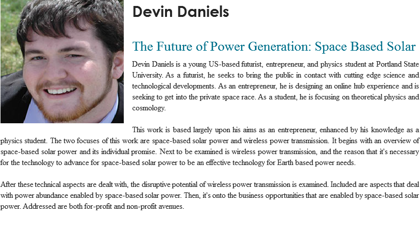 ﷯Devin Daniels
 The Future of Power Generation: Space Based Solar
Devin Daniels is a young US-based futurist, entrepreneur, and physics student at Portland State University. As a futurist, he seeks to bring the public in contact with cutting edge science and technological developments. As an entrepreneur, he is designing an online hub experience and is seeking to get into the private space race. As a student, he is focusing on theoretical physics and cosmology. This work is based largely upon his aims as an entrepreneur, enhanced by his knowledge as a physics student. The two focuses of this work are space-based solar power and wireless power transmission. It begins with an overview of space-based solar power and its individual promise. Next to be examined is wireless power transmission, and the reason that it's necessary for the technology to advance for space-based solar power to be an effective technology for Earth based power needs. After these technical aspects are dealt with, the disruptive potential of wireless power transmission is examined. Included are aspects that deal with power abundance enabled by space-based solar power. Then, it's onto the business opportunities that are enabled by space-based solar power. Addressed are both for-profit and non-profit avenues.